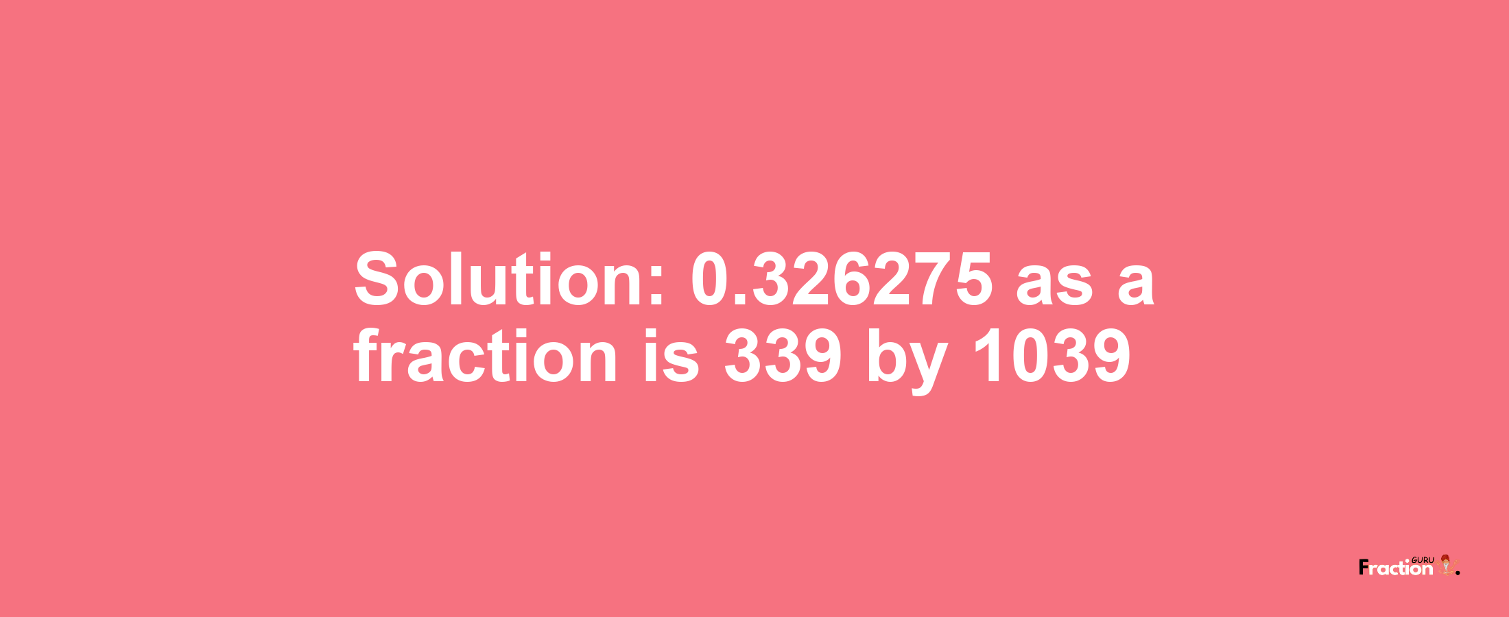 Solution:0.326275 as a fraction is 339/1039